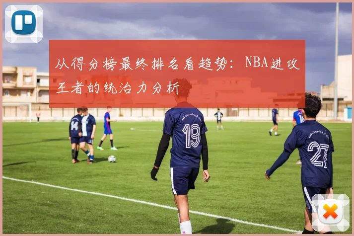 从得分榜最终排名看趋势：NBA进攻王者的统治力分析