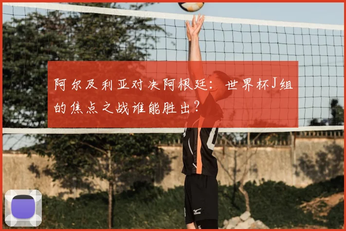 阿尔及利亚对决阿根廷:世界杯J组的焦点之战谁能胜出?
